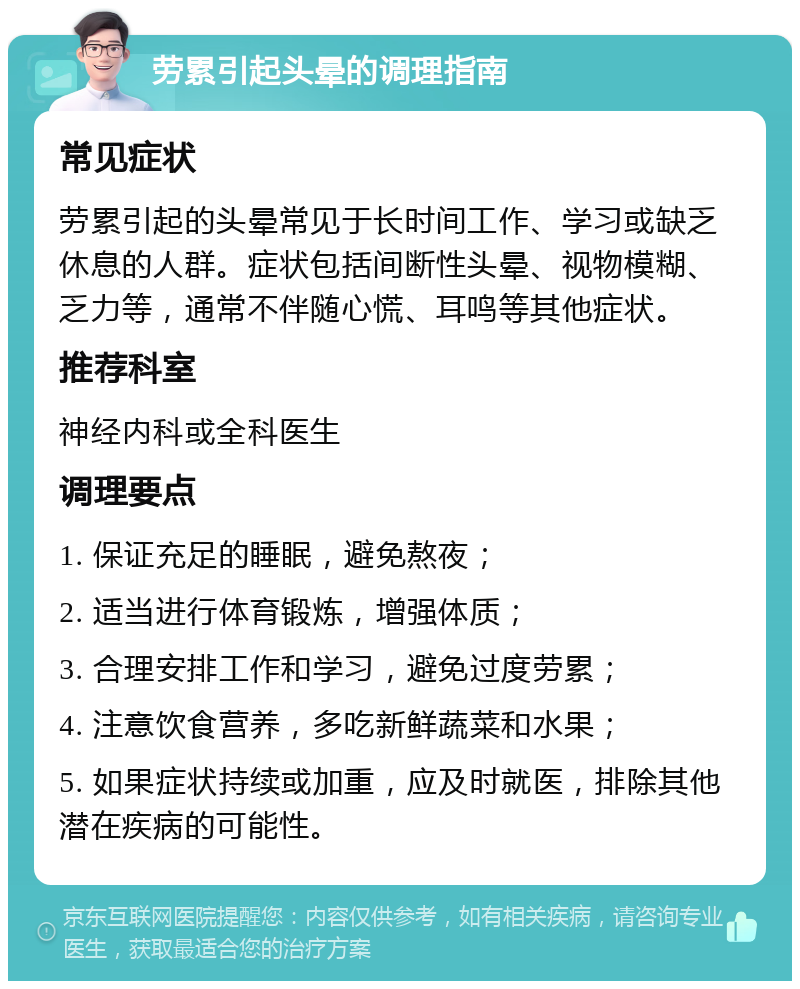 劳累引起头晕的调理指南 常见症状 劳累引起的头晕常见于长时间工作、学习或缺乏休息的人群。症状包括间断性头晕、视物模糊、乏力等，通常不伴随心慌、耳鸣等其他症状。 推荐科室 神经内科或全科医生 调理要点 1. 保证充足的睡眠，避免熬夜； 2. 适当进行体育锻炼，增强体质； 3. 合理安排工作和学习，避免过度劳累； 4. 注意饮食营养，多吃新鲜蔬菜和水果； 5. 如果症状持续或加重，应及时就医，排除其他潜在疾病的可能性。