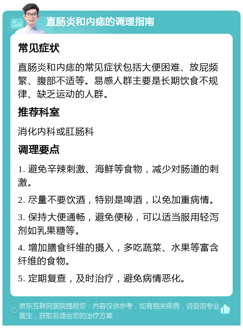 直肠炎和内痣的调理指南 常见症状 直肠炎和内痣的常见症状包括大便困难、放屁频繁、腹部不适等。易感人群主要是长期饮食不规律、缺乏运动的人群。 推荐科室 消化内科或肛肠科 调理要点 1. 避免辛辣刺激、海鲜等食物，减少对肠道的刺激。 2. 尽量不要饮酒，特别是啤酒，以免加重病情。 3. 保持大便通畅，避免便秘，可以适当服用轻泻剂如乳果糖等。 4. 增加膳食纤维的摄入，多吃蔬菜、水果等富含纤维的食物。 5. 定期复查，及时治疗，避免病情恶化。