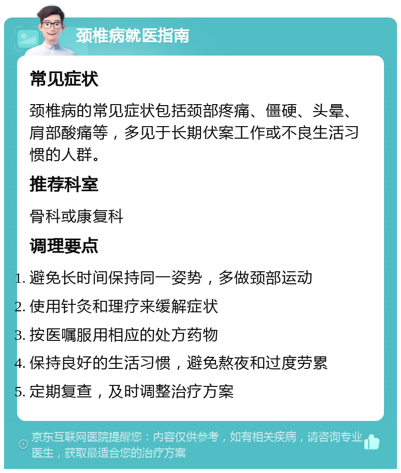 颈椎病就医指南 常见症状 颈椎病的常见症状包括颈部疼痛、僵硬、头晕、肩部酸痛等，多见于长期伏案工作或不良生活习惯的人群。 推荐科室 骨科或康复科 调理要点 避免长时间保持同一姿势，多做颈部运动 使用针灸和理疗来缓解症状 按医嘱服用相应的处方药物 保持良好的生活习惯，避免熬夜和过度劳累 定期复查，及时调整治疗方案