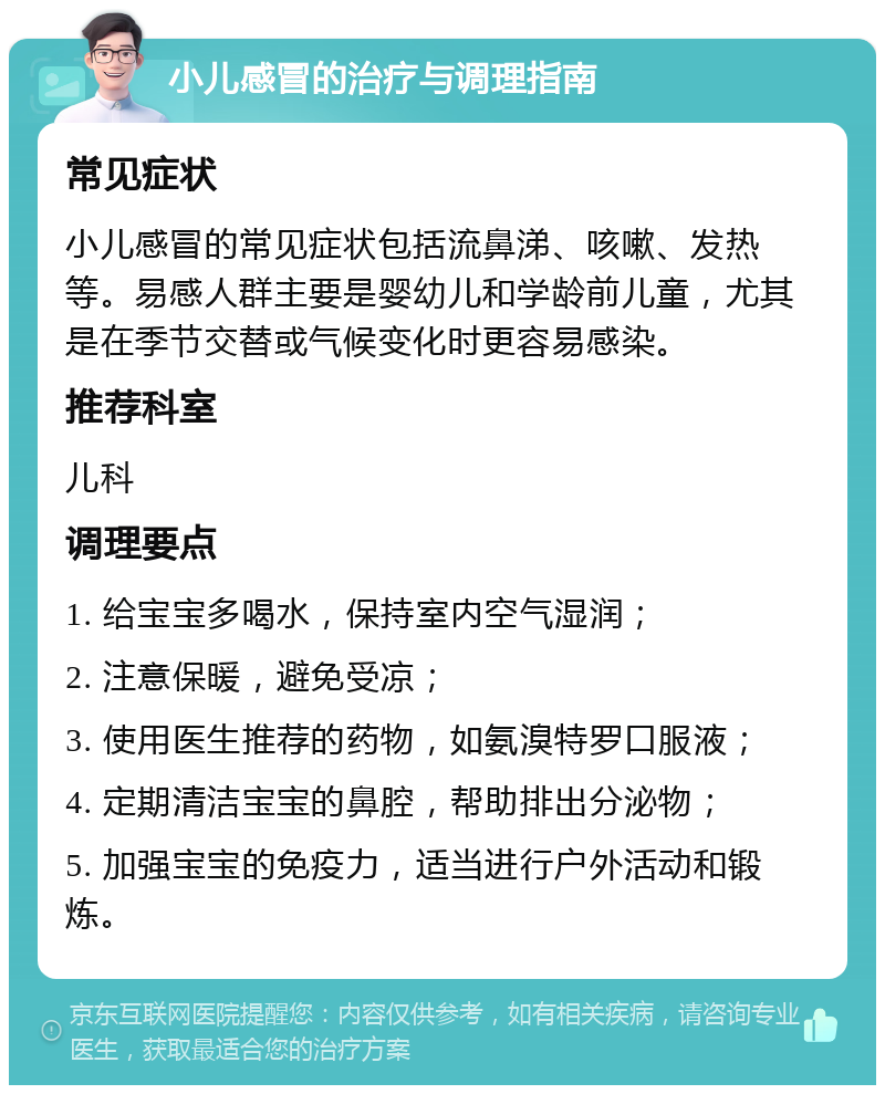 小儿感冒的治疗与调理指南 常见症状 小儿感冒的常见症状包括流鼻涕、咳嗽、发热等。易感人群主要是婴幼儿和学龄前儿童，尤其是在季节交替或气候变化时更容易感染。 推荐科室 儿科 调理要点 1. 给宝宝多喝水，保持室内空气湿润； 2. 注意保暖，避免受凉； 3. 使用医生推荐的药物，如氨溴特罗口服液； 4. 定期清洁宝宝的鼻腔，帮助排出分泌物； 5. 加强宝宝的免疫力，适当进行户外活动和锻炼。