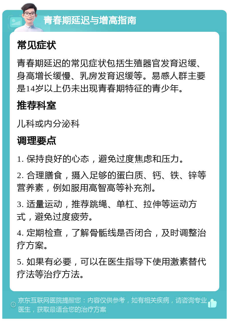 青春期延迟与增高指南 常见症状 青春期延迟的常见症状包括生殖器官发育迟缓、身高增长缓慢、乳房发育迟缓等。易感人群主要是14岁以上仍未出现青春期特征的青少年。 推荐科室 儿科或内分泌科 调理要点 1. 保持良好的心态，避免过度焦虑和压力。 2. 合理膳食，摄入足够的蛋白质、钙、铁、锌等营养素，例如服用高智高等补充剂。 3. 适量运动，推荐跳绳、单杠、拉伸等运动方式，避免过度疲劳。 4. 定期检查，了解骨骺线是否闭合，及时调整治疗方案。 5. 如果有必要，可以在医生指导下使用激素替代疗法等治疗方法。