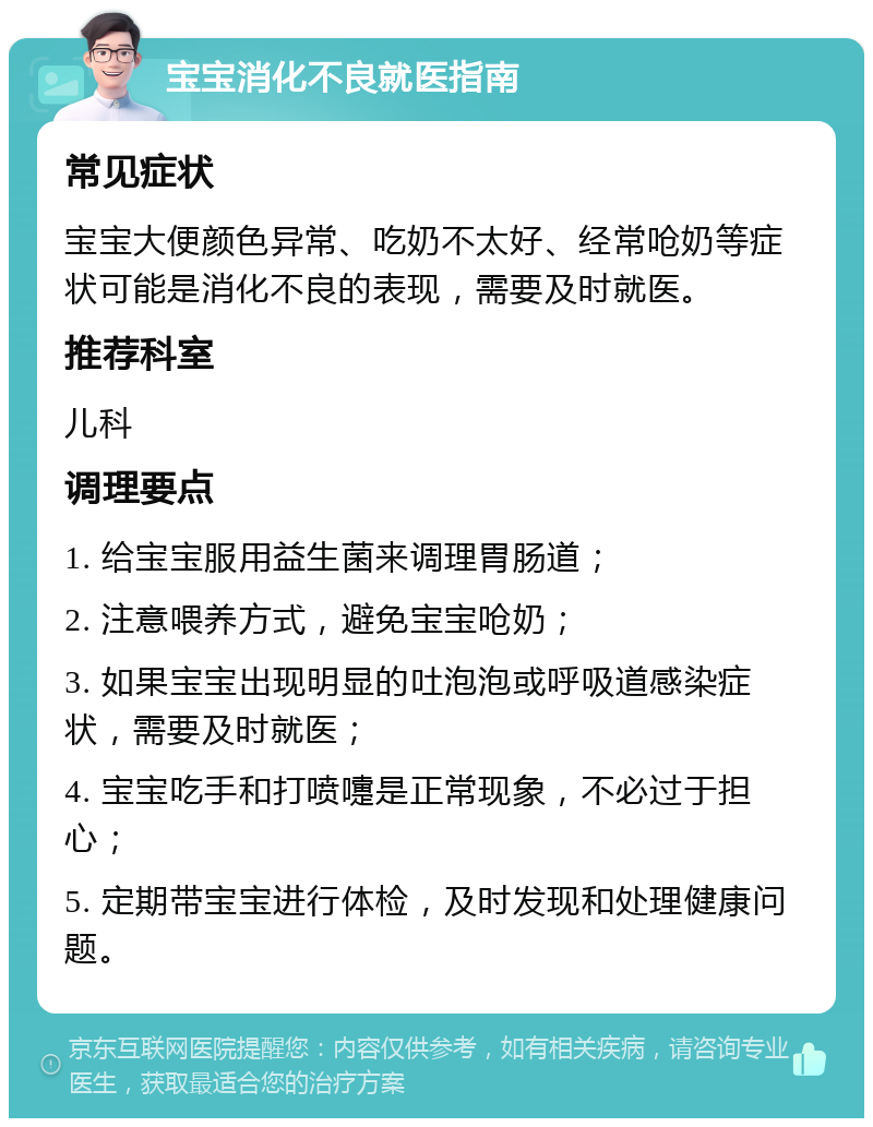 宝宝消化不良就医指南 常见症状 宝宝大便颜色异常、吃奶不太好、经常呛奶等症状可能是消化不良的表现，需要及时就医。 推荐科室 儿科 调理要点 1. 给宝宝服用益生菌来调理胃肠道； 2. 注意喂养方式，避免宝宝呛奶； 3. 如果宝宝出现明显的吐泡泡或呼吸道感染症状，需要及时就医； 4. 宝宝吃手和打喷嚏是正常现象，不必过于担心； 5. 定期带宝宝进行体检，及时发现和处理健康问题。