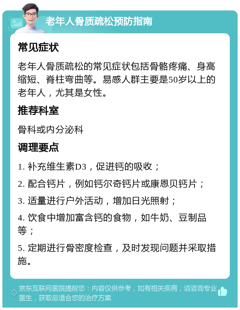 老年人骨质疏松预防指南 常见症状 老年人骨质疏松的常见症状包括骨骼疼痛、身高缩短、脊柱弯曲等。易感人群主要是50岁以上的老年人，尤其是女性。 推荐科室 骨科或内分泌科 调理要点 1. 补充维生素D3，促进钙的吸收； 2. 配合钙片，例如钙尔奇钙片或康恩贝钙片； 3. 适量进行户外活动，增加日光照射； 4. 饮食中增加富含钙的食物，如牛奶、豆制品等； 5. 定期进行骨密度检查，及时发现问题并采取措施。