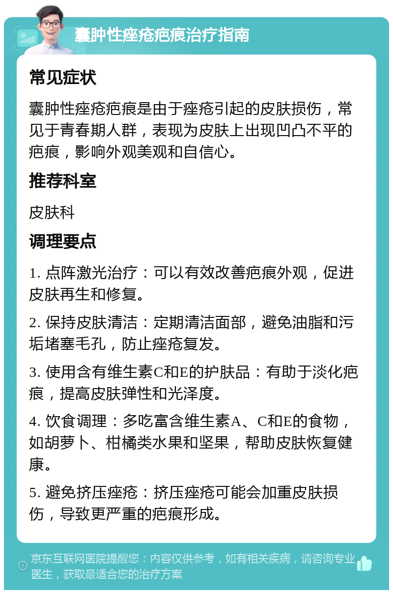 囊肿性痤疮疤痕治疗指南 常见症状 囊肿性痤疮疤痕是由于痤疮引起的皮肤损伤，常见于青春期人群，表现为皮肤上出现凹凸不平的疤痕，影响外观美观和自信心。 推荐科室 皮肤科 调理要点 1. 点阵激光治疗：可以有效改善疤痕外观，促进皮肤再生和修复。 2. 保持皮肤清洁：定期清洁面部，避免油脂和污垢堵塞毛孔，防止痤疮复发。 3. 使用含有维生素C和E的护肤品：有助于淡化疤痕，提高皮肤弹性和光泽度。 4. 饮食调理：多吃富含维生素A、C和E的食物，如胡萝卜、柑橘类水果和坚果，帮助皮肤恢复健康。 5. 避免挤压痤疮：挤压痤疮可能会加重皮肤损伤，导致更严重的疤痕形成。