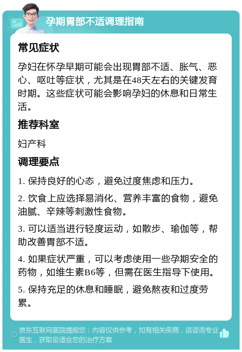 孕期胃部不适调理指南 常见症状 孕妇在怀孕早期可能会出现胃部不适、胀气、恶心、呕吐等症状，尤其是在48天左右的关键发育时期。这些症状可能会影响孕妇的休息和日常生活。 推荐科室 妇产科 调理要点 1. 保持良好的心态，避免过度焦虑和压力。 2. 饮食上应选择易消化、营养丰富的食物，避免油腻、辛辣等刺激性食物。 3. 可以适当进行轻度运动，如散步、瑜伽等，帮助改善胃部不适。 4. 如果症状严重，可以考虑使用一些孕期安全的药物，如维生素B6等，但需在医生指导下使用。 5. 保持充足的休息和睡眠，避免熬夜和过度劳累。