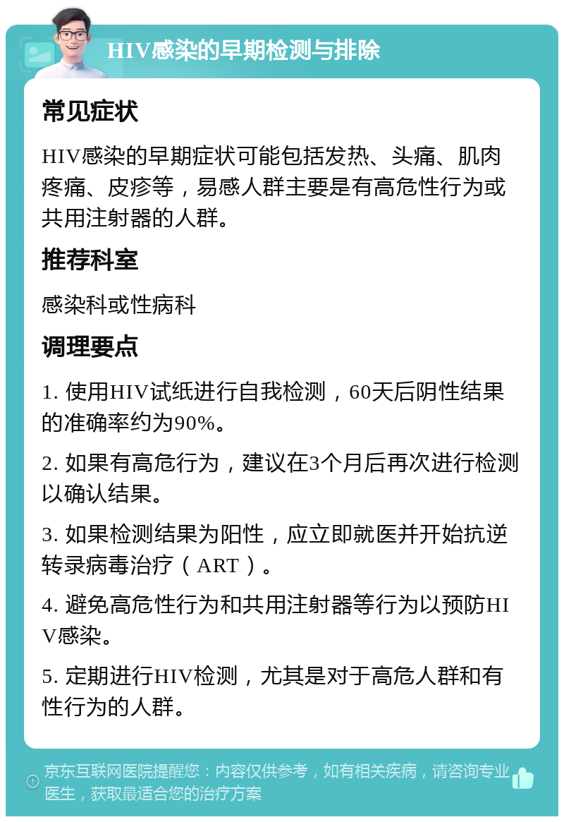 HIV感染的早期检测与排除 常见症状 HIV感染的早期症状可能包括发热、头痛、肌肉疼痛、皮疹等，易感人群主要是有高危性行为或共用注射器的人群。 推荐科室 感染科或性病科 调理要点 1. 使用HIV试纸进行自我检测，60天后阴性结果的准确率约为90%。 2. 如果有高危行为，建议在3个月后再次进行检测以确认结果。 3. 如果检测结果为阳性，应立即就医并开始抗逆转录病毒治疗（ART）。 4. 避免高危性行为和共用注射器等行为以预防HIV感染。 5. 定期进行HIV检测，尤其是对于高危人群和有性行为的人群。