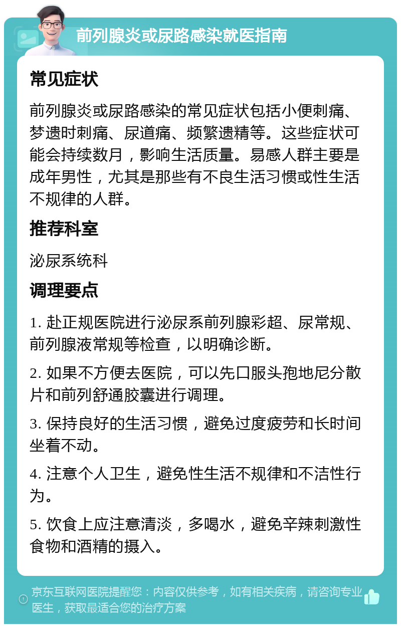 前列腺炎或尿路感染就医指南 常见症状 前列腺炎或尿路感染的常见症状包括小便刺痛、梦遗时刺痛、尿道痛、频繁遗精等。这些症状可能会持续数月，影响生活质量。易感人群主要是成年男性，尤其是那些有不良生活习惯或性生活不规律的人群。 推荐科室 泌尿系统科 调理要点 1. 赴正规医院进行泌尿系前列腺彩超、尿常规、前列腺液常规等检查，以明确诊断。 2. 如果不方便去医院，可以先口服头孢地尼分散片和前列舒通胶囊进行调理。 3. 保持良好的生活习惯，避免过度疲劳和长时间坐着不动。 4. 注意个人卫生，避免性生活不规律和不洁性行为。 5. 饮食上应注意清淡，多喝水，避免辛辣刺激性食物和酒精的摄入。