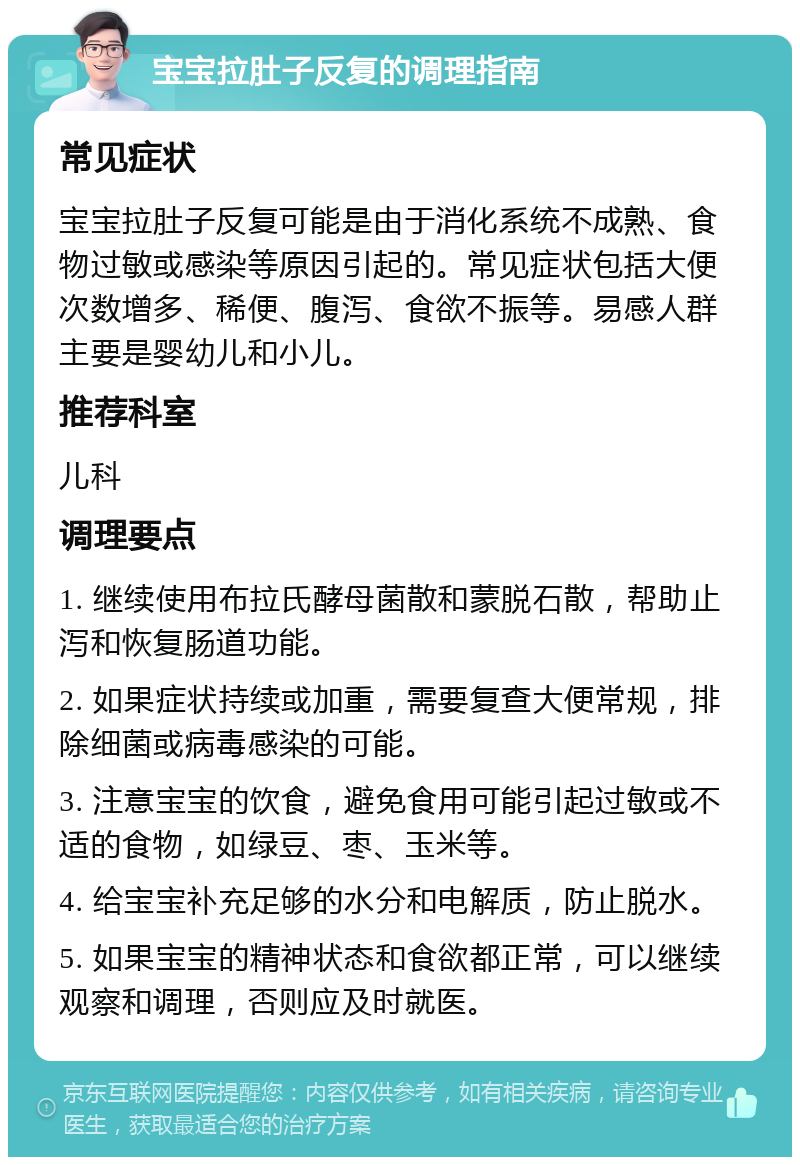 宝宝拉肚子反复的调理指南 常见症状 宝宝拉肚子反复可能是由于消化系统不成熟、食物过敏或感染等原因引起的。常见症状包括大便次数增多、稀便、腹泻、食欲不振等。易感人群主要是婴幼儿和小儿。 推荐科室 儿科 调理要点 1. 继续使用布拉氏酵母菌散和蒙脱石散，帮助止泻和恢复肠道功能。 2. 如果症状持续或加重，需要复查大便常规，排除细菌或病毒感染的可能。 3. 注意宝宝的饮食，避免食用可能引起过敏或不适的食物，如绿豆、枣、玉米等。 4. 给宝宝补充足够的水分和电解质，防止脱水。 5. 如果宝宝的精神状态和食欲都正常，可以继续观察和调理，否则应及时就医。