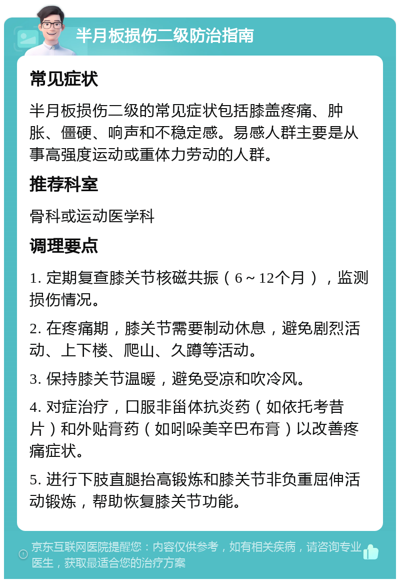 半月板损伤二级防治指南 常见症状 半月板损伤二级的常见症状包括膝盖疼痛、肿胀、僵硬、响声和不稳定感。易感人群主要是从事高强度运动或重体力劳动的人群。 推荐科室 骨科或运动医学科 调理要点 1. 定期复查膝关节核磁共振（6～12个月），监测损伤情况。 2. 在疼痛期，膝关节需要制动休息，避免剧烈活动、上下楼、爬山、久蹲等活动。 3. 保持膝关节温暖，避免受凉和吹冷风。 4. 对症治疗，口服非甾体抗炎药（如依托考昔片）和外贴膏药（如吲哚美辛巴布膏）以改善疼痛症状。 5. 进行下肢直腿抬高锻炼和膝关节非负重屈伸活动锻炼，帮助恢复膝关节功能。