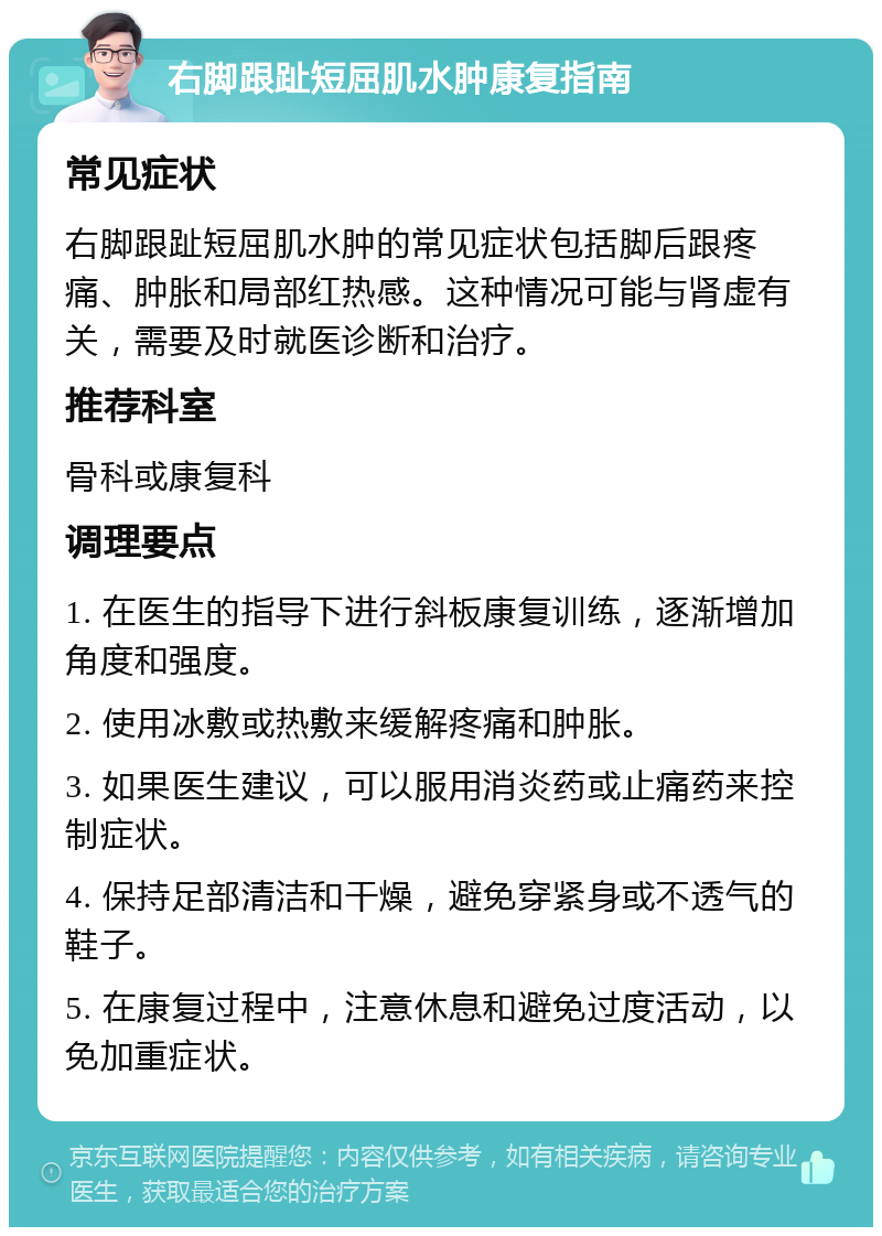 右脚跟趾短屈肌水肿康复指南 常见症状 右脚跟趾短屈肌水肿的常见症状包括脚后跟疼痛、肿胀和局部红热感。这种情况可能与肾虚有关，需要及时就医诊断和治疗。 推荐科室 骨科或康复科 调理要点 1. 在医生的指导下进行斜板康复训练，逐渐增加角度和强度。 2. 使用冰敷或热敷来缓解疼痛和肿胀。 3. 如果医生建议，可以服用消炎药或止痛药来控制症状。 4. 保持足部清洁和干燥，避免穿紧身或不透气的鞋子。 5. 在康复过程中，注意休息和避免过度活动，以免加重症状。