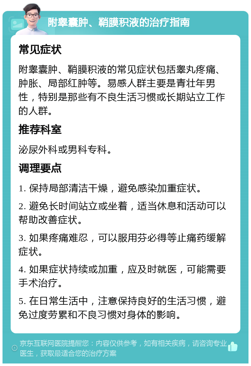 附睾囊肿、鞘膜积液的治疗指南 常见症状 附睾囊肿、鞘膜积液的常见症状包括睾丸疼痛、肿胀、局部红肿等。易感人群主要是青壮年男性，特别是那些有不良生活习惯或长期站立工作的人群。 推荐科室 泌尿外科或男科专科。 调理要点 1. 保持局部清洁干燥，避免感染加重症状。 2. 避免长时间站立或坐着，适当休息和活动可以帮助改善症状。 3. 如果疼痛难忍，可以服用芬必得等止痛药缓解症状。 4. 如果症状持续或加重，应及时就医，可能需要手术治疗。 5. 在日常生活中，注意保持良好的生活习惯，避免过度劳累和不良习惯对身体的影响。