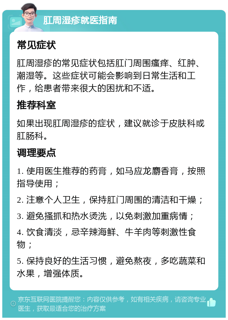 肛周湿疹就医指南 常见症状 肛周湿疹的常见症状包括肛门周围瘙痒、红肿、潮湿等。这些症状可能会影响到日常生活和工作，给患者带来很大的困扰和不适。 推荐科室 如果出现肛周湿疹的症状，建议就诊于皮肤科或肛肠科。 调理要点 1. 使用医生推荐的药膏，如马应龙麝香膏，按照指导使用； 2. 注意个人卫生，保持肛门周围的清洁和干燥； 3. 避免搔抓和热水烫洗，以免刺激加重病情； 4. 饮食清淡，忌辛辣海鲜、牛羊肉等刺激性食物； 5. 保持良好的生活习惯，避免熬夜，多吃蔬菜和水果，增强体质。