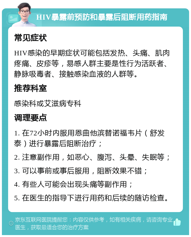 HIV暴露前预防和暴露后阻断用药指南 常见症状 HIV感染的早期症状可能包括发热、头痛、肌肉疼痛、皮疹等，易感人群主要是性行为活跃者、静脉吸毒者、接触感染血液的人群等。 推荐科室 感染科或艾滋病专科 调理要点 1. 在72小时内服用恩曲他滨替诺福韦片（舒发泰）进行暴露后阻断治疗； 2. 注意副作用，如恶心、腹泻、头晕、失眠等； 3. 可以事前或事后服用，阻断效果不错； 4. 有些人可能会出现头痛等副作用； 5. 在医生的指导下进行用药和后续的随访检查。