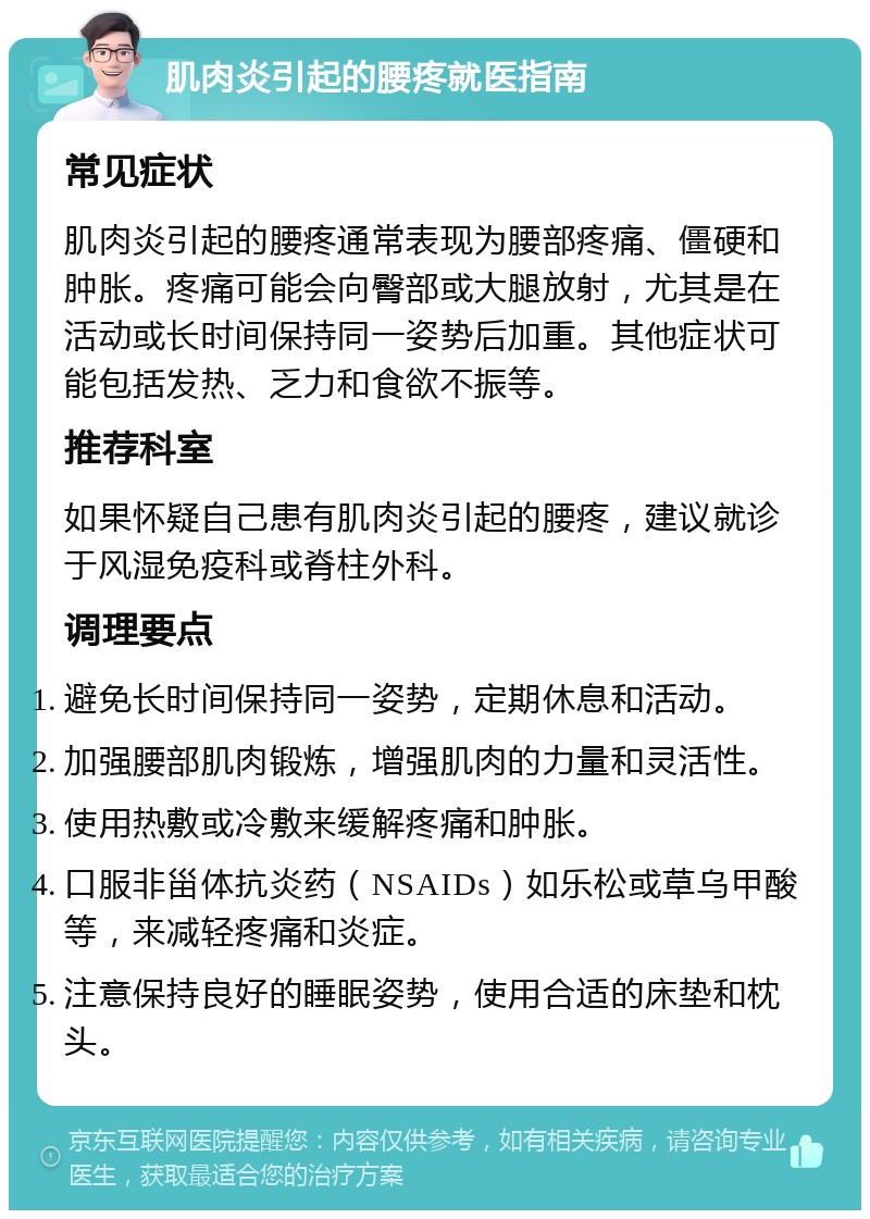 肌肉炎引起的腰疼就医指南 常见症状 肌肉炎引起的腰疼通常表现为腰部疼痛、僵硬和肿胀。疼痛可能会向臀部或大腿放射，尤其是在活动或长时间保持同一姿势后加重。其他症状可能包括发热、乏力和食欲不振等。 推荐科室 如果怀疑自己患有肌肉炎引起的腰疼，建议就诊于风湿免疫科或脊柱外科。 调理要点 避免长时间保持同一姿势，定期休息和活动。 加强腰部肌肉锻炼，增强肌肉的力量和灵活性。 使用热敷或冷敷来缓解疼痛和肿胀。 口服非甾体抗炎药（NSAIDs）如乐松或草乌甲酸等，来减轻疼痛和炎症。 注意保持良好的睡眠姿势，使用合适的床垫和枕头。