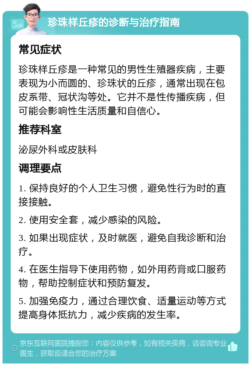 珍珠样丘疹的诊断与治疗指南 常见症状 珍珠样丘疹是一种常见的男性生殖器疾病，主要表现为小而圆的、珍珠状的丘疹，通常出现在包皮系带、冠状沟等处。它并不是性传播疾病，但可能会影响性生活质量和自信心。 推荐科室 泌尿外科或皮肤科 调理要点 1. 保持良好的个人卫生习惯，避免性行为时的直接接触。 2. 使用安全套，减少感染的风险。 3. 如果出现症状，及时就医，避免自我诊断和治疗。 4. 在医生指导下使用药物，如外用药膏或口服药物，帮助控制症状和预防复发。 5. 加强免疫力，通过合理饮食、适量运动等方式提高身体抵抗力，减少疾病的发生率。