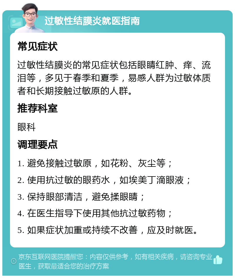 过敏性结膜炎就医指南 常见症状 过敏性结膜炎的常见症状包括眼睛红肿、痒、流泪等，多见于春季和夏季，易感人群为过敏体质者和长期接触过敏原的人群。 推荐科室 眼科 调理要点 1. 避免接触过敏原，如花粉、灰尘等； 2. 使用抗过敏的眼药水，如埃美丁滴眼液； 3. 保持眼部清洁，避免揉眼睛； 4. 在医生指导下使用其他抗过敏药物； 5. 如果症状加重或持续不改善，应及时就医。