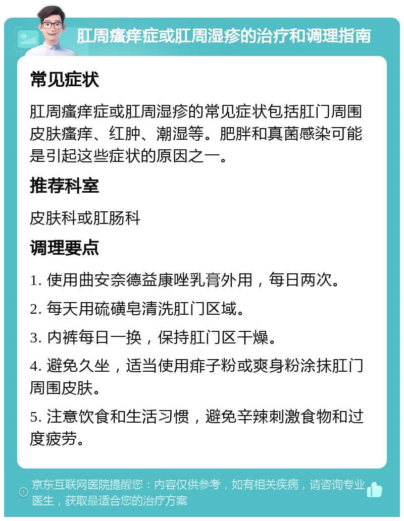 肛周瘙痒症或肛周湿疹的治疗和调理指南 常见症状 肛周瘙痒症或肛周湿疹的常见症状包括肛门周围皮肤瘙痒、红肿、潮湿等。肥胖和真菌感染可能是引起这些症状的原因之一。 推荐科室 皮肤科或肛肠科 调理要点 1. 使用曲安奈德益康唑乳膏外用，每日两次。 2. 每天用硫磺皂清洗肛门区域。 3. 内裤每日一换，保持肛门区干燥。 4. 避免久坐，适当使用痱子粉或爽身粉涂抹肛门周围皮肤。 5. 注意饮食和生活习惯，避免辛辣刺激食物和过度疲劳。