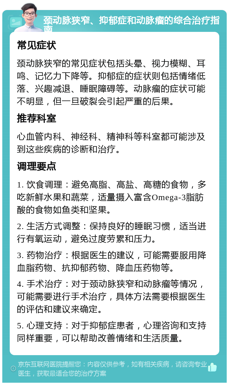 颈动脉狭窄、抑郁症和动脉瘤的综合治疗指南 常见症状 颈动脉狭窄的常见症状包括头晕、视力模糊、耳鸣、记忆力下降等。抑郁症的症状则包括情绪低落、兴趣减退、睡眠障碍等。动脉瘤的症状可能不明显，但一旦破裂会引起严重的后果。 推荐科室 心血管内科、神经科、精神科等科室都可能涉及到这些疾病的诊断和治疗。 调理要点 1. 饮食调理：避免高脂、高盐、高糖的食物，多吃新鲜水果和蔬菜，适量摄入富含Omega-3脂肪酸的食物如鱼类和坚果。 2. 生活方式调整：保持良好的睡眠习惯，适当进行有氧运动，避免过度劳累和压力。 3. 药物治疗：根据医生的建议，可能需要服用降血脂药物、抗抑郁药物、降血压药物等。 4. 手术治疗：对于颈动脉狭窄和动脉瘤等情况，可能需要进行手术治疗，具体方法需要根据医生的评估和建议来确定。 5. 心理支持：对于抑郁症患者，心理咨询和支持同样重要，可以帮助改善情绪和生活质量。