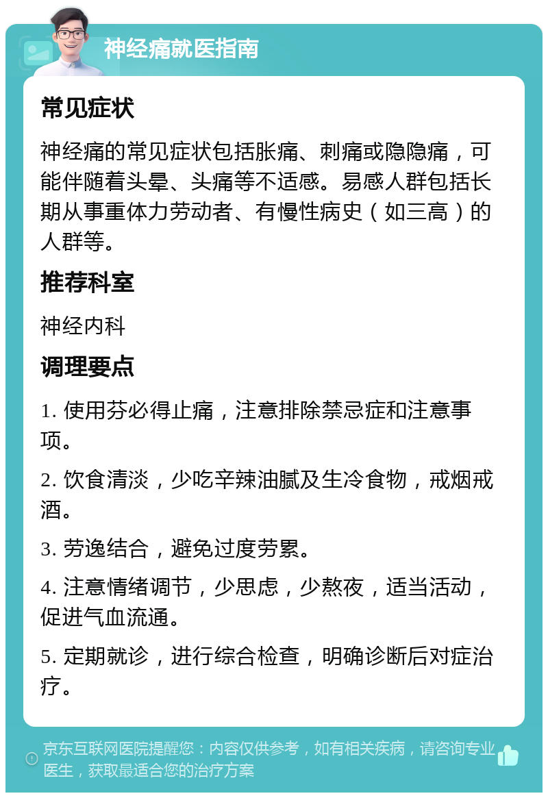 神经痛就医指南 常见症状 神经痛的常见症状包括胀痛、刺痛或隐隐痛，可能伴随着头晕、头痛等不适感。易感人群包括长期从事重体力劳动者、有慢性病史（如三高）的人群等。 推荐科室 神经内科 调理要点 1. 使用芬必得止痛，注意排除禁忌症和注意事项。 2. 饮食清淡，少吃辛辣油腻及生冷食物，戒烟戒酒。 3. 劳逸结合，避免过度劳累。 4. 注意情绪调节，少思虑，少熬夜，适当活动，促进气血流通。 5. 定期就诊，进行综合检查，明确诊断后对症治疗。