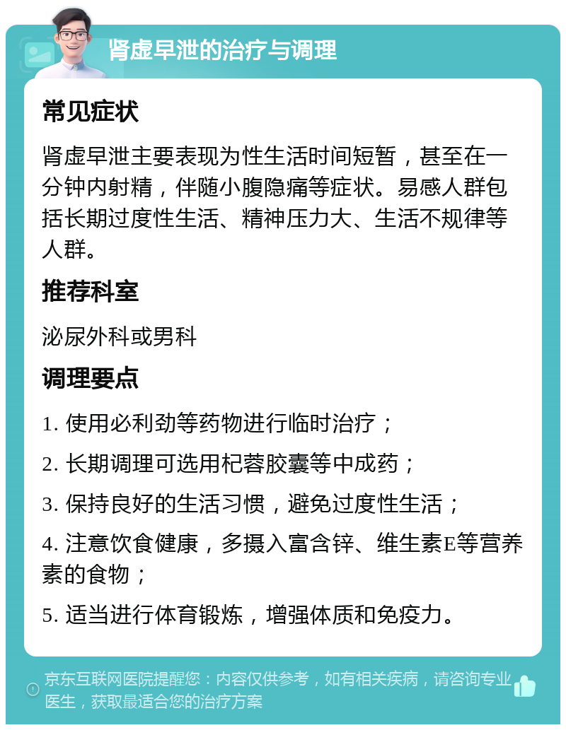 肾虚早泄的治疗与调理 常见症状 肾虚早泄主要表现为性生活时间短暂，甚至在一分钟内射精，伴随小腹隐痛等症状。易感人群包括长期过度性生活、精神压力大、生活不规律等人群。 推荐科室 泌尿外科或男科 调理要点 1. 使用必利劲等药物进行临时治疗； 2. 长期调理可选用杞蓉胶囊等中成药； 3. 保持良好的生活习惯，避免过度性生活； 4. 注意饮食健康，多摄入富含锌、维生素E等营养素的食物； 5. 适当进行体育锻炼，增强体质和免疫力。