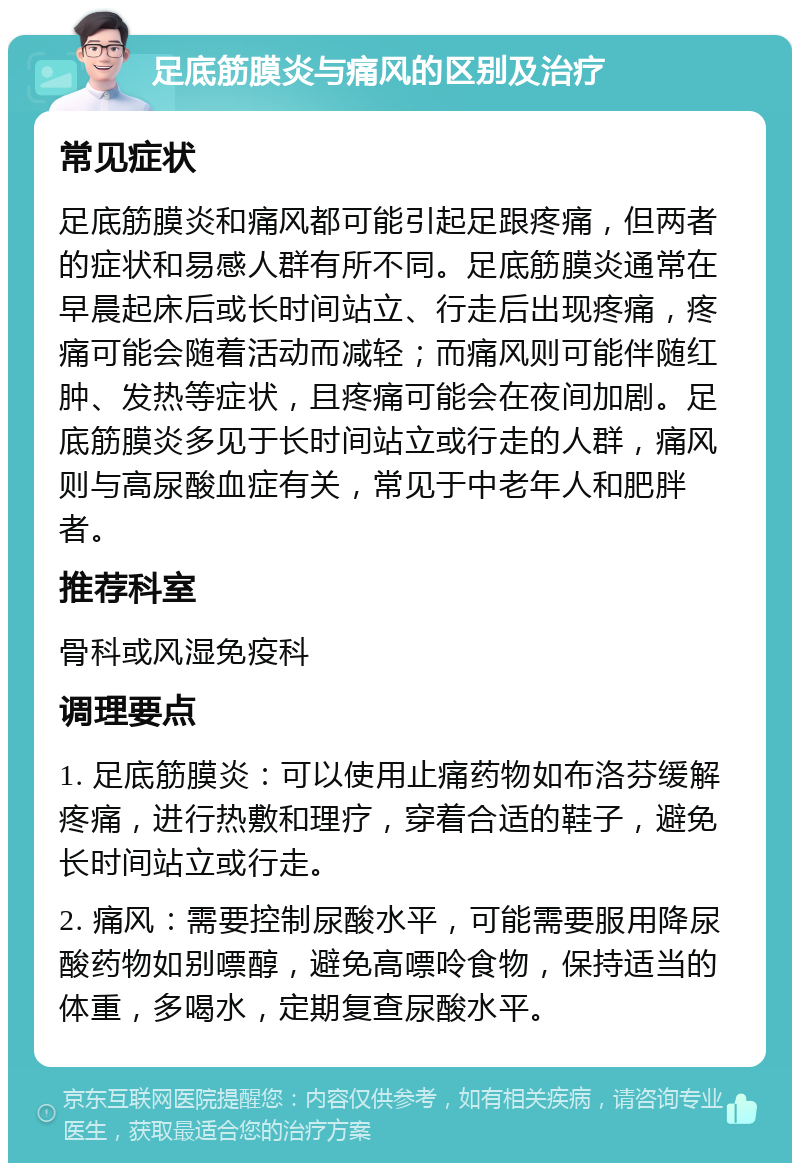 足底筋膜炎与痛风的区别及治疗 常见症状 足底筋膜炎和痛风都可能引起足跟疼痛，但两者的症状和易感人群有所不同。足底筋膜炎通常在早晨起床后或长时间站立、行走后出现疼痛，疼痛可能会随着活动而减轻；而痛风则可能伴随红肿、发热等症状，且疼痛可能会在夜间加剧。足底筋膜炎多见于长时间站立或行走的人群，痛风则与高尿酸血症有关，常见于中老年人和肥胖者。 推荐科室 骨科或风湿免疫科 调理要点 1. 足底筋膜炎：可以使用止痛药物如布洛芬缓解疼痛，进行热敷和理疗，穿着合适的鞋子，避免长时间站立或行走。 2. 痛风：需要控制尿酸水平，可能需要服用降尿酸药物如别嘌醇，避免高嘌呤食物，保持适当的体重，多喝水，定期复查尿酸水平。