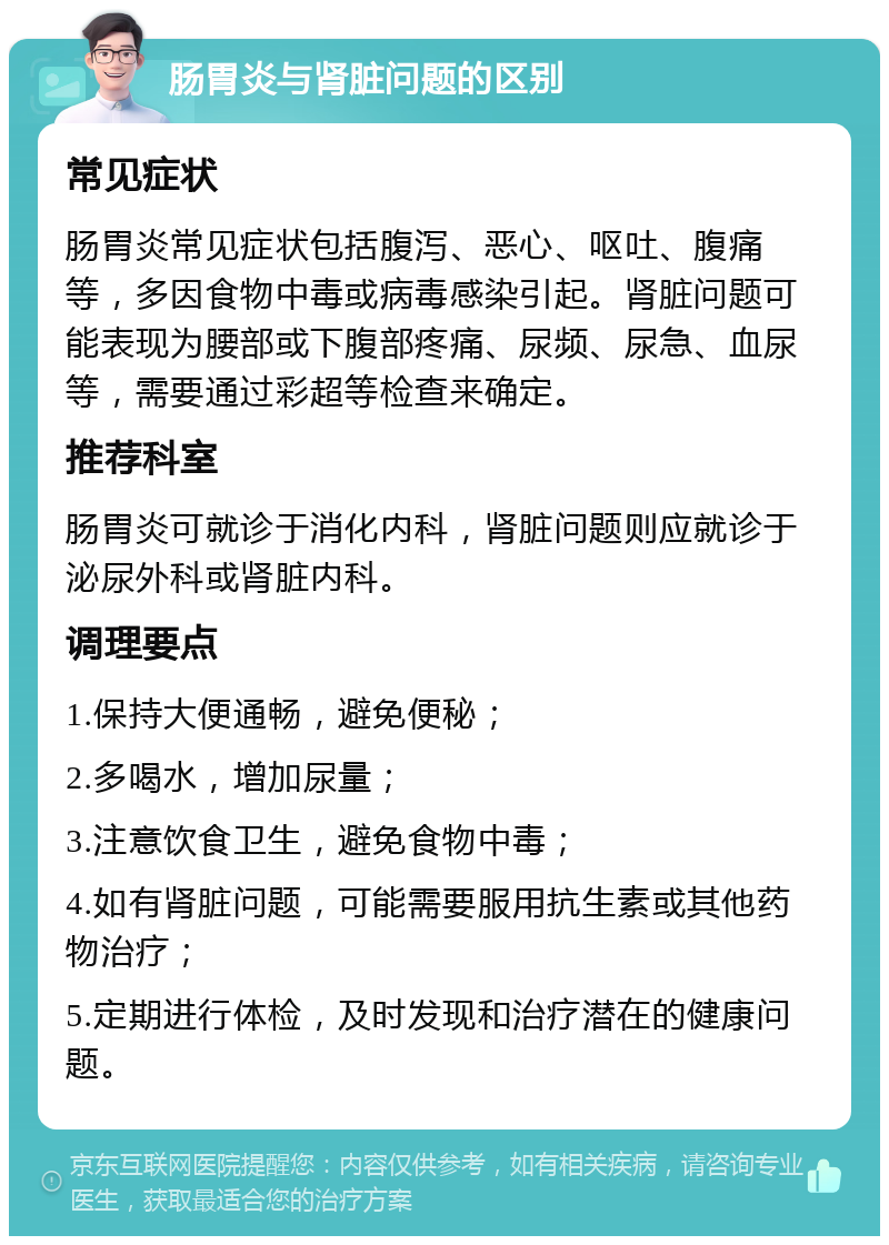 肠胃炎与肾脏问题的区别 常见症状 肠胃炎常见症状包括腹泻、恶心、呕吐、腹痛等，多因食物中毒或病毒感染引起。肾脏问题可能表现为腰部或下腹部疼痛、尿频、尿急、血尿等，需要通过彩超等检查来确定。 推荐科室 肠胃炎可就诊于消化内科，肾脏问题则应就诊于泌尿外科或肾脏内科。 调理要点 1.保持大便通畅，避免便秘； 2.多喝水，增加尿量； 3.注意饮食卫生，避免食物中毒； 4.如有肾脏问题，可能需要服用抗生素或其他药物治疗； 5.定期进行体检，及时发现和治疗潜在的健康问题。