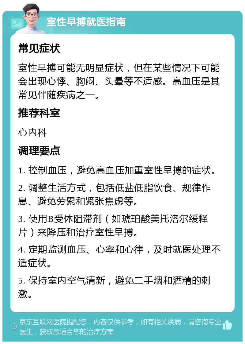 室性早搏就医指南 常见症状 室性早搏可能无明显症状，但在某些情况下可能会出现心悸、胸闷、头晕等不适感。高血压是其常见伴随疾病之一。 推荐科室 心内科 调理要点 1. 控制血压，避免高血压加重室性早搏的症状。 2. 调整生活方式，包括低盐低脂饮食、规律作息、避免劳累和紧张焦虑等。 3. 使用B受体阻滞剂（如琥珀酸美托洛尔缓释片）来降压和治疗室性早搏。 4. 定期监测血压、心率和心律，及时就医处理不适症状。 5. 保持室内空气清新，避免二手烟和酒精的刺激。