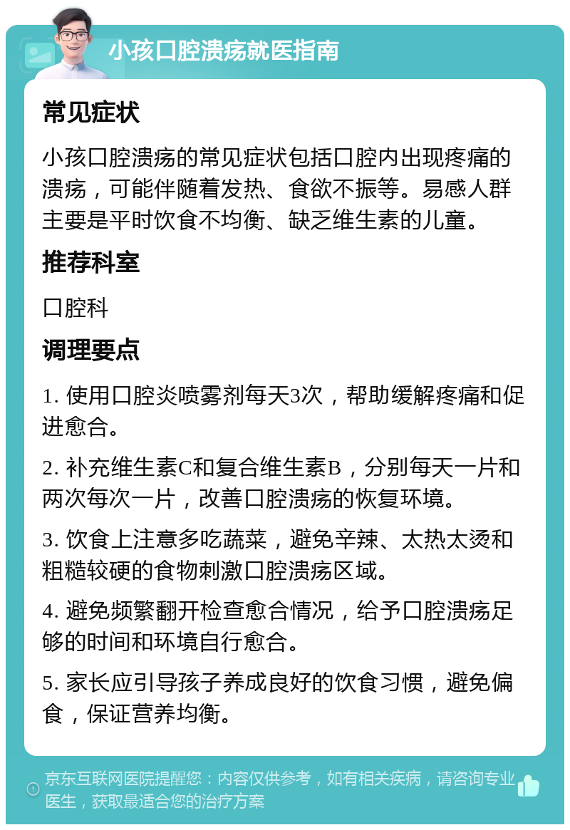 小孩口腔溃疡就医指南 常见症状 小孩口腔溃疡的常见症状包括口腔内出现疼痛的溃疡，可能伴随着发热、食欲不振等。易感人群主要是平时饮食不均衡、缺乏维生素的儿童。 推荐科室 口腔科 调理要点 1. 使用口腔炎喷雾剂每天3次，帮助缓解疼痛和促进愈合。 2. 补充维生素C和复合维生素B，分别每天一片和两次每次一片，改善口腔溃疡的恢复环境。 3. 饮食上注意多吃蔬菜，避免辛辣、太热太烫和粗糙较硬的食物刺激口腔溃疡区域。 4. 避免频繁翻开检查愈合情况，给予口腔溃疡足够的时间和环境自行愈合。 5. 家长应引导孩子养成良好的饮食习惯，避免偏食，保证营养均衡。