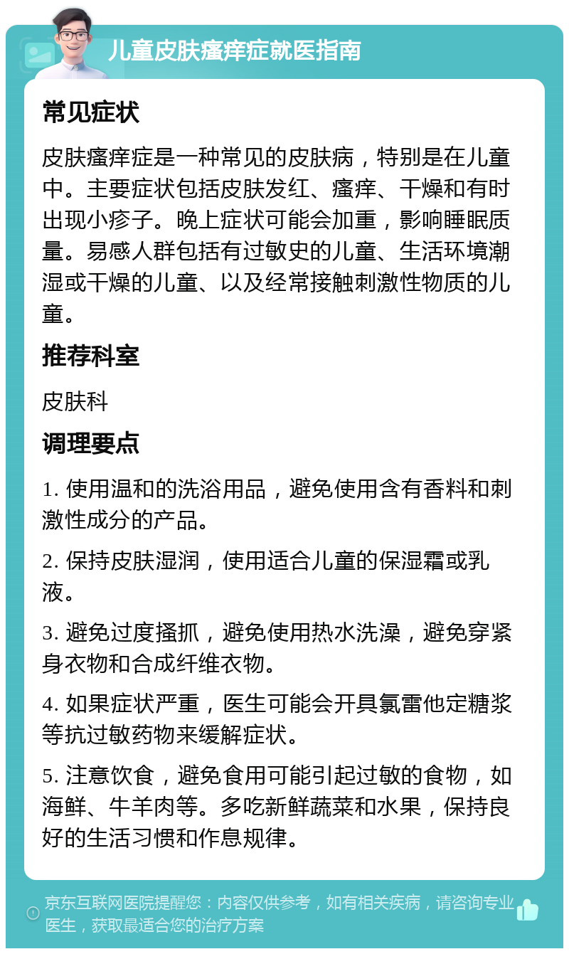 儿童皮肤瘙痒症就医指南 常见症状 皮肤瘙痒症是一种常见的皮肤病，特别是在儿童中。主要症状包括皮肤发红、瘙痒、干燥和有时出现小疹子。晚上症状可能会加重，影响睡眠质量。易感人群包括有过敏史的儿童、生活环境潮湿或干燥的儿童、以及经常接触刺激性物质的儿童。 推荐科室 皮肤科 调理要点 1. 使用温和的洗浴用品，避免使用含有香料和刺激性成分的产品。 2. 保持皮肤湿润，使用适合儿童的保湿霜或乳液。 3. 避免过度搔抓，避免使用热水洗澡，避免穿紧身衣物和合成纤维衣物。 4. 如果症状严重，医生可能会开具氯雷他定糖浆等抗过敏药物来缓解症状。 5. 注意饮食，避免食用可能引起过敏的食物，如海鲜、牛羊肉等。多吃新鲜蔬菜和水果，保持良好的生活习惯和作息规律。