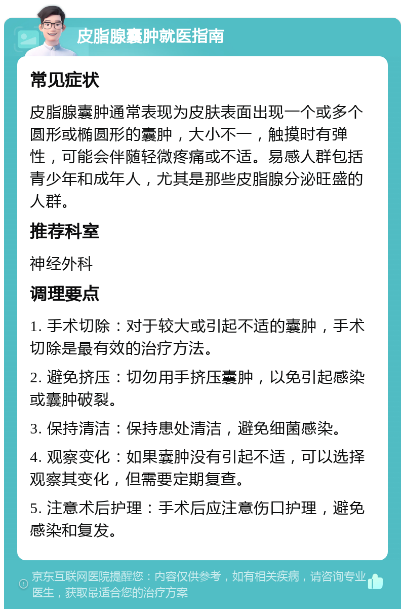 皮脂腺囊肿就医指南 常见症状 皮脂腺囊肿通常表现为皮肤表面出现一个或多个圆形或椭圆形的囊肿，大小不一，触摸时有弹性，可能会伴随轻微疼痛或不适。易感人群包括青少年和成年人，尤其是那些皮脂腺分泌旺盛的人群。 推荐科室 神经外科 调理要点 1. 手术切除：对于较大或引起不适的囊肿，手术切除是最有效的治疗方法。 2. 避免挤压：切勿用手挤压囊肿，以免引起感染或囊肿破裂。 3. 保持清洁：保持患处清洁，避免细菌感染。 4. 观察变化：如果囊肿没有引起不适，可以选择观察其变化，但需要定期复查。 5. 注意术后护理：手术后应注意伤口护理，避免感染和复发。