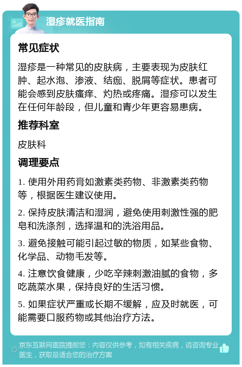 湿疹就医指南 常见症状 湿疹是一种常见的皮肤病，主要表现为皮肤红肿、起水泡、渗液、结痂、脱屑等症状。患者可能会感到皮肤瘙痒、灼热或疼痛。湿疹可以发生在任何年龄段，但儿童和青少年更容易患病。 推荐科室 皮肤科 调理要点 1. 使用外用药膏如激素类药物、非激素类药物等，根据医生建议使用。 2. 保持皮肤清洁和湿润，避免使用刺激性强的肥皂和洗涤剂，选择温和的洗浴用品。 3. 避免接触可能引起过敏的物质，如某些食物、化学品、动物毛发等。 4. 注意饮食健康，少吃辛辣刺激油腻的食物，多吃蔬菜水果，保持良好的生活习惯。 5. 如果症状严重或长期不缓解，应及时就医，可能需要口服药物或其他治疗方法。