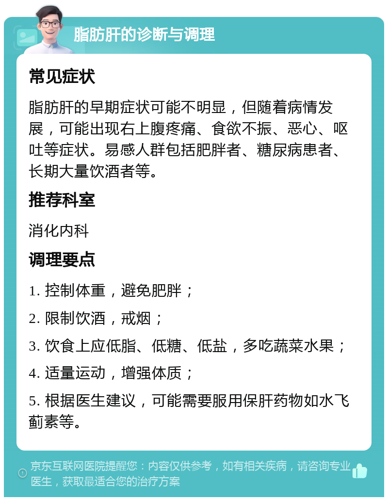 脂肪肝的诊断与调理 常见症状 脂肪肝的早期症状可能不明显，但随着病情发展，可能出现右上腹疼痛、食欲不振、恶心、呕吐等症状。易感人群包括肥胖者、糖尿病患者、长期大量饮酒者等。 推荐科室 消化内科 调理要点 1. 控制体重，避免肥胖； 2. 限制饮酒，戒烟； 3. 饮食上应低脂、低糖、低盐，多吃蔬菜水果； 4. 适量运动，增强体质； 5. 根据医生建议，可能需要服用保肝药物如水飞蓟素等。