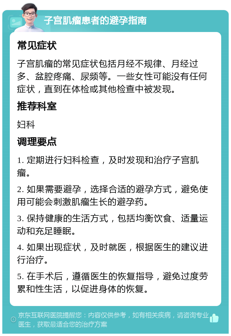 子宫肌瘤患者的避孕指南 常见症状 子宫肌瘤的常见症状包括月经不规律、月经过多、盆腔疼痛、尿频等。一些女性可能没有任何症状，直到在体检或其他检查中被发现。 推荐科室 妇科 调理要点 1. 定期进行妇科检查，及时发现和治疗子宫肌瘤。 2. 如果需要避孕，选择合适的避孕方式，避免使用可能会刺激肌瘤生长的避孕药。 3. 保持健康的生活方式，包括均衡饮食、适量运动和充足睡眠。 4. 如果出现症状，及时就医，根据医生的建议进行治疗。 5. 在手术后，遵循医生的恢复指导，避免过度劳累和性生活，以促进身体的恢复。