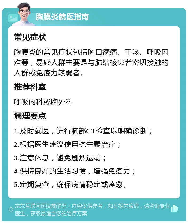 胸膜炎就医指南 常见症状 胸膜炎的常见症状包括胸口疼痛、干咳、呼吸困难等，易感人群主要是与肺结核患者密切接触的人群或免疫力较弱者。 推荐科室 呼吸内科或胸外科 调理要点 1.及时就医，进行胸部CT检查以明确诊断； 2.根据医生建议使用抗生素治疗； 3.注意休息，避免剧烈运动； 4.保持良好的生活习惯，增强免疫力； 5.定期复查，确保病情稳定或痊愈。