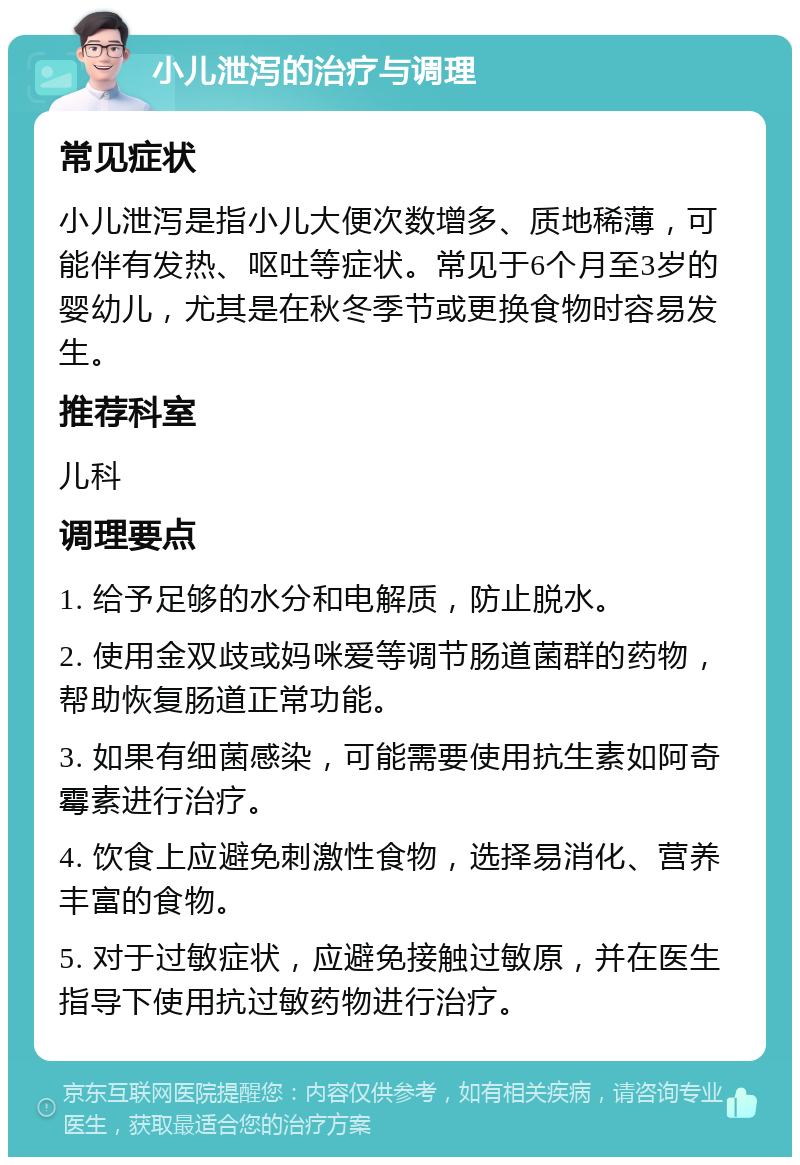 小儿泄泻的治疗与调理 常见症状 小儿泄泻是指小儿大便次数增多、质地稀薄，可能伴有发热、呕吐等症状。常见于6个月至3岁的婴幼儿，尤其是在秋冬季节或更换食物时容易发生。 推荐科室 儿科 调理要点 1. 给予足够的水分和电解质，防止脱水。 2. 使用金双歧或妈咪爱等调节肠道菌群的药物，帮助恢复肠道正常功能。 3. 如果有细菌感染，可能需要使用抗生素如阿奇霉素进行治疗。 4. 饮食上应避免刺激性食物，选择易消化、营养丰富的食物。 5. 对于过敏症状，应避免接触过敏原，并在医生指导下使用抗过敏药物进行治疗。