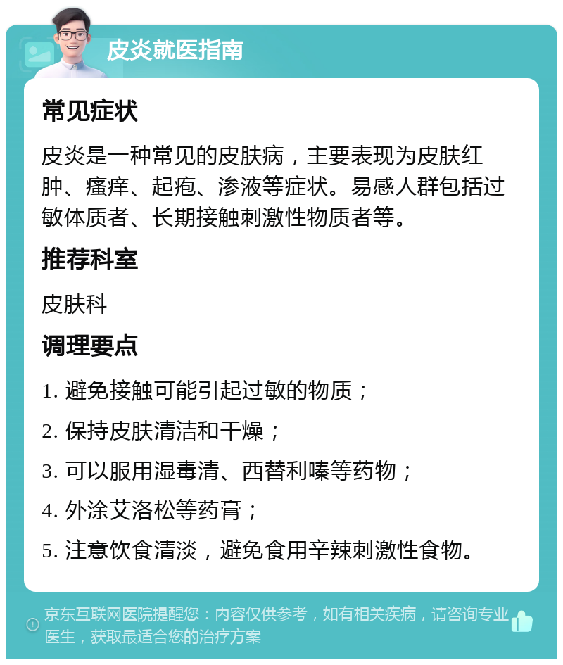 皮炎就医指南 常见症状 皮炎是一种常见的皮肤病，主要表现为皮肤红肿、瘙痒、起疱、渗液等症状。易感人群包括过敏体质者、长期接触刺激性物质者等。 推荐科室 皮肤科 调理要点 1. 避免接触可能引起过敏的物质； 2. 保持皮肤清洁和干燥； 3. 可以服用湿毒清、西替利嗪等药物； 4. 外涂艾洛松等药膏； 5. 注意饮食清淡，避免食用辛辣刺激性食物。