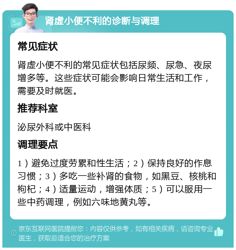 肾虚小便不利的诊断与调理 常见症状 肾虚小便不利的常见症状包括尿频、尿急、夜尿增多等。这些症状可能会影响日常生活和工作，需要及时就医。 推荐科室 泌尿外科或中医科 调理要点 1）避免过度劳累和性生活；2）保持良好的作息习惯；3）多吃一些补肾的食物，如黑豆、核桃和枸杞；4）适量运动，增强体质；5）可以服用一些中药调理，例如六味地黄丸等。