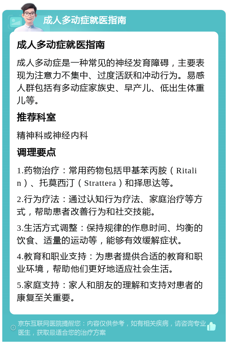 成人多动症就医指南 成人多动症就医指南 成人多动症是一种常见的神经发育障碍，主要表现为注意力不集中、过度活跃和冲动行为。易感人群包括有多动症家族史、早产儿、低出生体重儿等。 推荐科室 精神科或神经内科 调理要点 1.药物治疗：常用药物包括甲基苯丙胺（Ritalin）、托莫西汀（Strattera）和择思达等。 2.行为疗法：通过认知行为疗法、家庭治疗等方式，帮助患者改善行为和社交技能。 3.生活方式调整：保持规律的作息时间、均衡的饮食、适量的运动等，能够有效缓解症状。 4.教育和职业支持：为患者提供合适的教育和职业环境，帮助他们更好地适应社会生活。 5.家庭支持：家人和朋友的理解和支持对患者的康复至关重要。