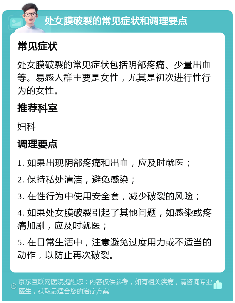 处女膜破裂的常见症状和调理要点 常见症状 处女膜破裂的常见症状包括阴部疼痛、少量出血等。易感人群主要是女性，尤其是初次进行性行为的女性。 推荐科室 妇科 调理要点 1. 如果出现阴部疼痛和出血，应及时就医； 2. 保持私处清洁，避免感染； 3. 在性行为中使用安全套，减少破裂的风险； 4. 如果处女膜破裂引起了其他问题，如感染或疼痛加剧，应及时就医； 5. 在日常生活中，注意避免过度用力或不适当的动作，以防止再次破裂。