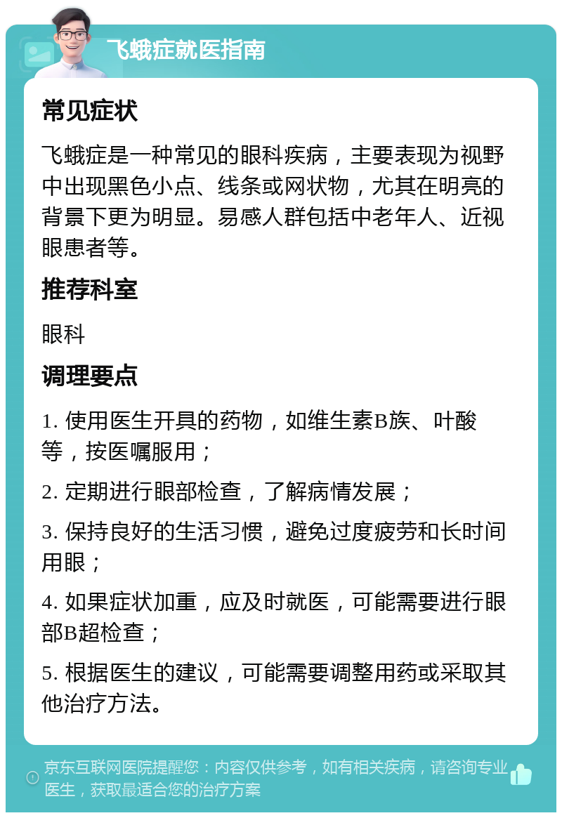 飞蛾症就医指南 常见症状 飞蛾症是一种常见的眼科疾病，主要表现为视野中出现黑色小点、线条或网状物，尤其在明亮的背景下更为明显。易感人群包括中老年人、近视眼患者等。 推荐科室 眼科 调理要点 1. 使用医生开具的药物，如维生素B族、叶酸等，按医嘱服用； 2. 定期进行眼部检查，了解病情发展； 3. 保持良好的生活习惯，避免过度疲劳和长时间用眼； 4. 如果症状加重，应及时就医，可能需要进行眼部B超检查； 5. 根据医生的建议，可能需要调整用药或采取其他治疗方法。