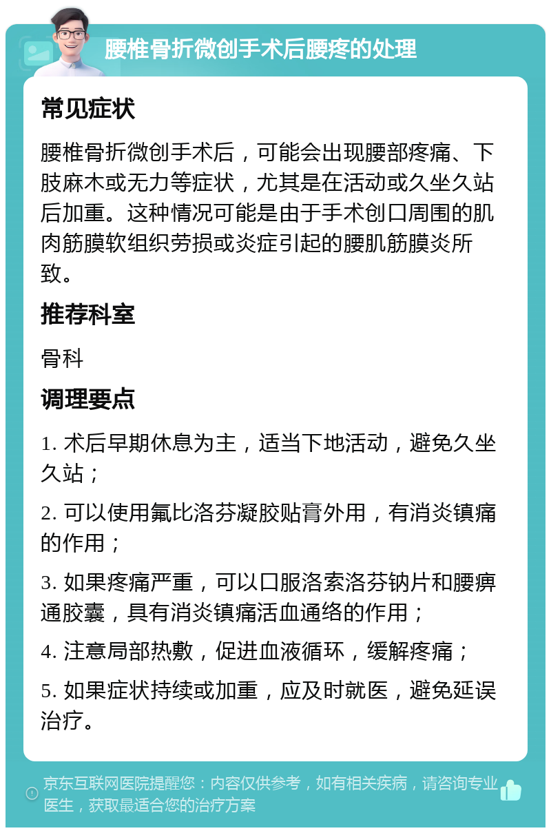 腰椎骨折微创手术后腰疼的处理 常见症状 腰椎骨折微创手术后，可能会出现腰部疼痛、下肢麻木或无力等症状，尤其是在活动或久坐久站后加重。这种情况可能是由于手术创口周围的肌肉筋膜软组织劳损或炎症引起的腰肌筋膜炎所致。 推荐科室 骨科 调理要点 1. 术后早期休息为主，适当下地活动，避免久坐久站； 2. 可以使用氟比洛芬凝胶贴膏外用，有消炎镇痛的作用； 3. 如果疼痛严重，可以口服洛索洛芬钠片和腰痹通胶囊，具有消炎镇痛活血通络的作用； 4. 注意局部热敷，促进血液循环，缓解疼痛； 5. 如果症状持续或加重，应及时就医，避免延误治疗。