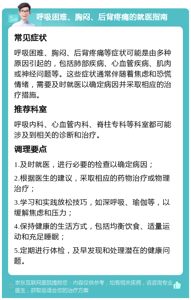 呼吸困难、胸闷、后背疼痛的就医指南 常见症状 呼吸困难、胸闷、后背疼痛等症状可能是由多种原因引起的，包括肺部疾病、心血管疾病、肌肉或神经问题等。这些症状通常伴随着焦虑和恐慌情绪，需要及时就医以确定病因并采取相应的治疗措施。 推荐科室 呼吸内科、心血管内科、脊柱专科等科室都可能涉及到相关的诊断和治疗。 调理要点 1.及时就医，进行必要的检查以确定病因； 2.根据医生的建议，采取相应的药物治疗或物理治疗； 3.学习和实践放松技巧，如深呼吸、瑜伽等，以缓解焦虑和压力； 4.保持健康的生活方式，包括均衡饮食、适量运动和充足睡眠； 5.定期进行体检，及早发现和处理潜在的健康问题。