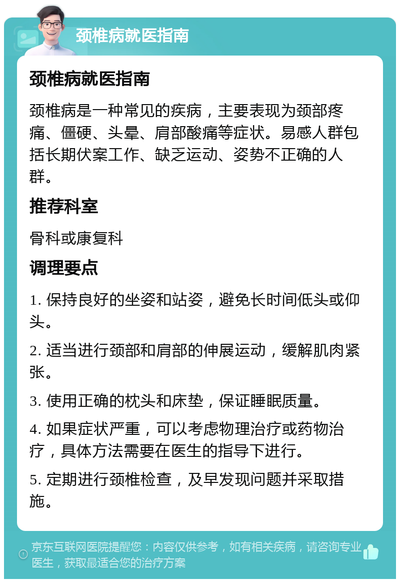 颈椎病就医指南 颈椎病就医指南 颈椎病是一种常见的疾病，主要表现为颈部疼痛、僵硬、头晕、肩部酸痛等症状。易感人群包括长期伏案工作、缺乏运动、姿势不正确的人群。 推荐科室 骨科或康复科 调理要点 1. 保持良好的坐姿和站姿，避免长时间低头或仰头。 2. 适当进行颈部和肩部的伸展运动，缓解肌肉紧张。 3. 使用正确的枕头和床垫，保证睡眠质量。 4. 如果症状严重，可以考虑物理治疗或药物治疗，具体方法需要在医生的指导下进行。 5. 定期进行颈椎检查，及早发现问题并采取措施。