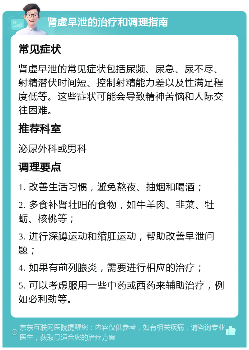 肾虚早泄的治疗和调理指南 常见症状 肾虚早泄的常见症状包括尿频、尿急、尿不尽、射精潜伏时间短、控制射精能力差以及性满足程度低等。这些症状可能会导致精神苦恼和人际交往困难。 推荐科室 泌尿外科或男科 调理要点 1. 改善生活习惯，避免熬夜、抽烟和喝酒； 2. 多食补肾壮阳的食物，如牛羊肉、韭菜、牡蛎、核桃等； 3. 进行深蹲运动和缩肛运动，帮助改善早泄问题； 4. 如果有前列腺炎，需要进行相应的治疗； 5. 可以考虑服用一些中药或西药来辅助治疗，例如必利劲等。