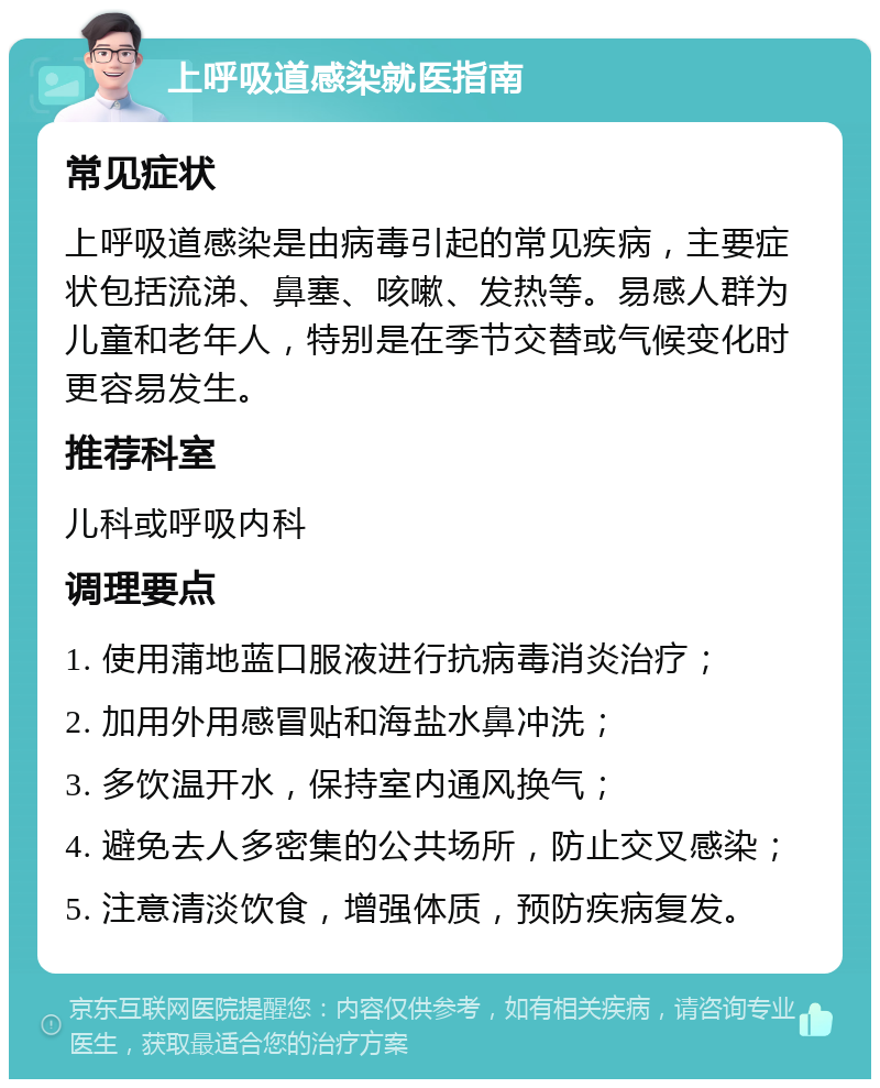 上呼吸道感染就医指南 常见症状 上呼吸道感染是由病毒引起的常见疾病，主要症状包括流涕、鼻塞、咳嗽、发热等。易感人群为儿童和老年人，特别是在季节交替或气候变化时更容易发生。 推荐科室 儿科或呼吸内科 调理要点 1. 使用蒲地蓝口服液进行抗病毒消炎治疗； 2. 加用外用感冒贴和海盐水鼻冲洗； 3. 多饮温开水，保持室内通风换气； 4. 避免去人多密集的公共场所，防止交叉感染； 5. 注意清淡饮食，增强体质，预防疾病复发。