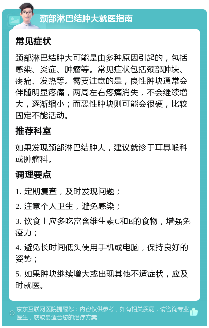 颈部淋巴结肿大就医指南 常见症状 颈部淋巴结肿大可能是由多种原因引起的，包括感染、炎症、肿瘤等。常见症状包括颈部肿块、疼痛、发热等。需要注意的是，良性肿块通常会伴随明显疼痛，两周左右疼痛消失，不会继续增大，逐渐缩小；而恶性肿块则可能会很硬，比较固定不能活动。 推荐科室 如果发现颈部淋巴结肿大，建议就诊于耳鼻喉科或肿瘤科。 调理要点 1. 定期复查，及时发现问题； 2. 注意个人卫生，避免感染； 3. 饮食上应多吃富含维生素C和E的食物，增强免疫力； 4. 避免长时间低头使用手机或电脑，保持良好的姿势； 5. 如果肿块继续增大或出现其他不适症状，应及时就医。