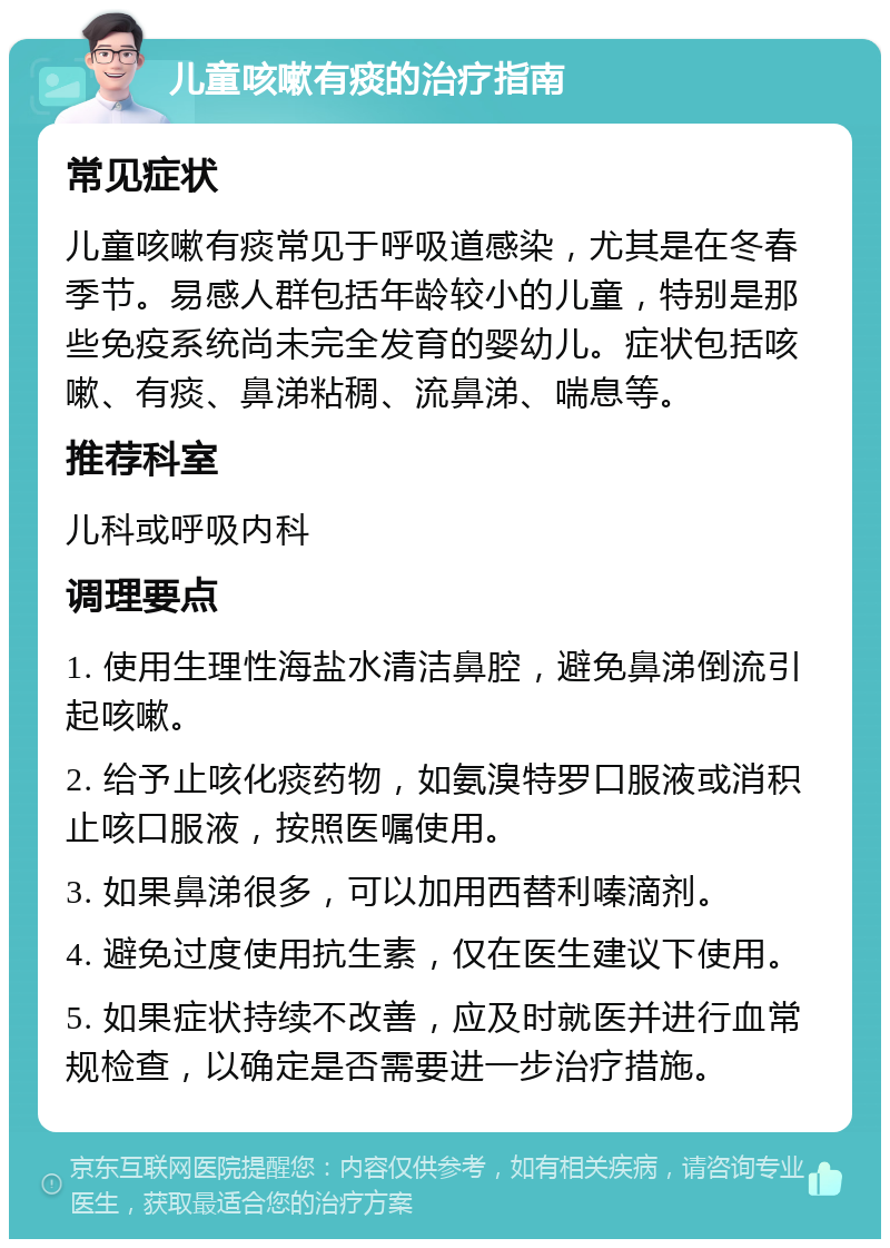 儿童咳嗽有痰的治疗指南 常见症状 儿童咳嗽有痰常见于呼吸道感染，尤其是在冬春季节。易感人群包括年龄较小的儿童，特别是那些免疫系统尚未完全发育的婴幼儿。症状包括咳嗽、有痰、鼻涕粘稠、流鼻涕、喘息等。 推荐科室 儿科或呼吸内科 调理要点 1. 使用生理性海盐水清洁鼻腔，避免鼻涕倒流引起咳嗽。 2. 给予止咳化痰药物，如氨溴特罗口服液或消积止咳口服液，按照医嘱使用。 3. 如果鼻涕很多，可以加用西替利嗪滴剂。 4. 避免过度使用抗生素，仅在医生建议下使用。 5. 如果症状持续不改善，应及时就医并进行血常规检查，以确定是否需要进一步治疗措施。