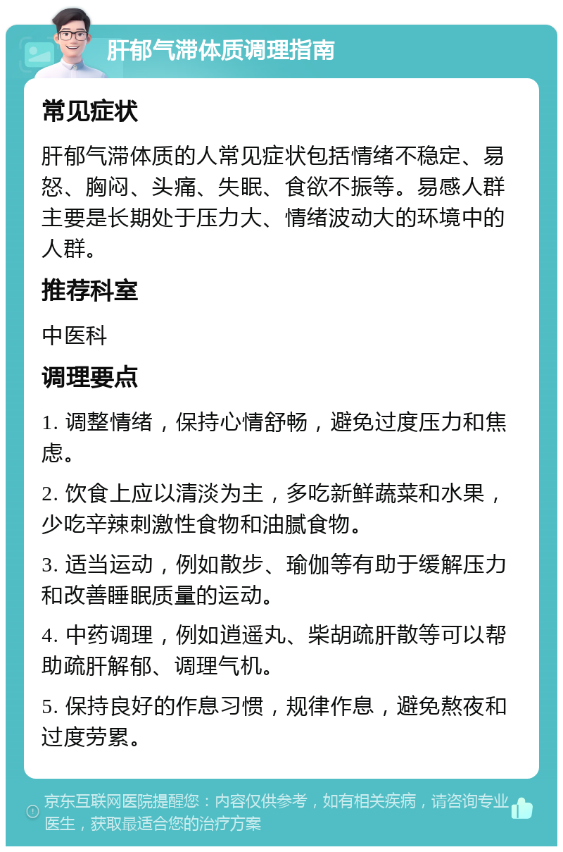 肝郁气滞体质调理指南 常见症状 肝郁气滞体质的人常见症状包括情绪不稳定、易怒、胸闷、头痛、失眠、食欲不振等。易感人群主要是长期处于压力大、情绪波动大的环境中的人群。 推荐科室 中医科 调理要点 1. 调整情绪，保持心情舒畅，避免过度压力和焦虑。 2. 饮食上应以清淡为主，多吃新鲜蔬菜和水果，少吃辛辣刺激性食物和油腻食物。 3. 适当运动，例如散步、瑜伽等有助于缓解压力和改善睡眠质量的运动。 4. 中药调理，例如逍遥丸、柴胡疏肝散等可以帮助疏肝解郁、调理气机。 5. 保持良好的作息习惯，规律作息，避免熬夜和过度劳累。