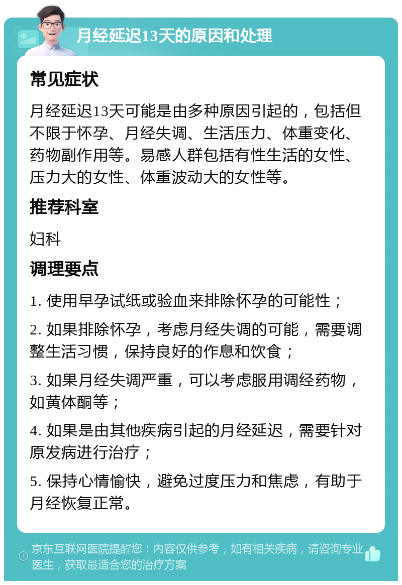 月经延迟13天的原因和处理 常见症状 月经延迟13天可能是由多种原因引起的，包括但不限于怀孕、月经失调、生活压力、体重变化、药物副作用等。易感人群包括有性生活的女性、压力大的女性、体重波动大的女性等。 推荐科室 妇科 调理要点 1. 使用早孕试纸或验血来排除怀孕的可能性； 2. 如果排除怀孕，考虑月经失调的可能，需要调整生活习惯，保持良好的作息和饮食； 3. 如果月经失调严重，可以考虑服用调经药物，如黄体酮等； 4. 如果是由其他疾病引起的月经延迟，需要针对原发病进行治疗； 5. 保持心情愉快，避免过度压力和焦虑，有助于月经恢复正常。