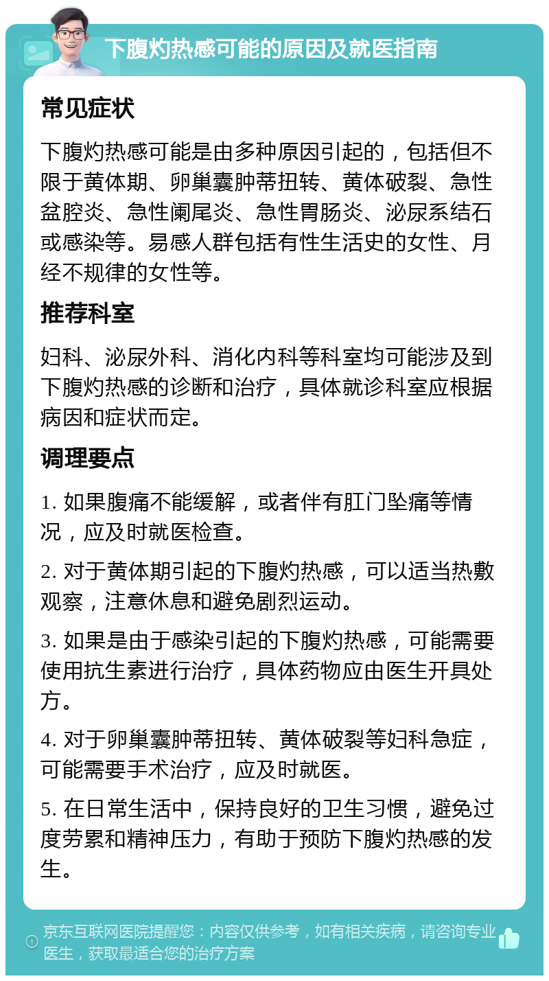 下腹灼热感可能的原因及就医指南 常见症状 下腹灼热感可能是由多种原因引起的，包括但不限于黄体期、卵巢囊肿蒂扭转、黄体破裂、急性盆腔炎、急性阑尾炎、急性胃肠炎、泌尿系结石或感染等。易感人群包括有性生活史的女性、月经不规律的女性等。 推荐科室 妇科、泌尿外科、消化内科等科室均可能涉及到下腹灼热感的诊断和治疗，具体就诊科室应根据病因和症状而定。 调理要点 1. 如果腹痛不能缓解，或者伴有肛门坠痛等情况，应及时就医检查。 2. 对于黄体期引起的下腹灼热感，可以适当热敷观察，注意休息和避免剧烈运动。 3. 如果是由于感染引起的下腹灼热感，可能需要使用抗生素进行治疗，具体药物应由医生开具处方。 4. 对于卵巢囊肿蒂扭转、黄体破裂等妇科急症，可能需要手术治疗，应及时就医。 5. 在日常生活中，保持良好的卫生习惯，避免过度劳累和精神压力，有助于预防下腹灼热感的发生。